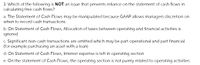 3. Which of the following is NOT an issue that prevents reliance on the statement of cash flows in
calculating free cash flows?
a. The Statement of Cash Flows may be manipulated because GAAP allows managers discretion on
when to record cash transactions
b. On Statement of Cash Flows, Allocation of taxes between operating and financial activities is
ignored
c. Significant non-cash transactions are omitted which may be part operational and part financial
(for example purchasing an asset with a loan)
d. On Statement of Cash Flows, Interest expense is left in operating section
e. On the statement of Cash Flows, the operating section is not purely related to operating activities
