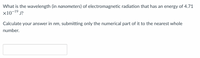 **Question:**

What is the wavelength (in nanometers) of electromagnetic radiation that has an energy of \(4.71 \times 10^{-19} \, \text{J}\)?

Calculate your answer in \(\text{nm}\), submitting only the numerical part of it to the nearest whole number.

---

**Answer Box:**

[ ________ ]