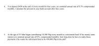 4. You deposit $450 at the end of every month for four years, at a nominal annual rate of 8.5% compounded
monthly. Calculate the amount in your bank account after four years.
5. At the age of 35 John began contributing 10,500 Php every month to a retirement fund. If his money earns
interest at a nominal annual rate of12%, compounded monthly, how long does he have to make these
payments if he wants his retirement fund to be 450,000 Php in the end?
