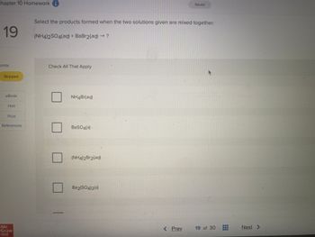 Chapter 10 Homework i
19
oints
Skipped
eBook
Hint
Print
References
Mc
Graw
Hill
Select the products formed when the two solutions given are mixed together.
(NH4)2SO4(aq) + BaBr2(aq) → ?
Check All That Apply
NH4Br(aq)
BaSO4(s)
(NH4)2Br2(aq)
Ba2(SO4)2(s)
Prev
Saved
**
19 of 30
#
Next >
--***