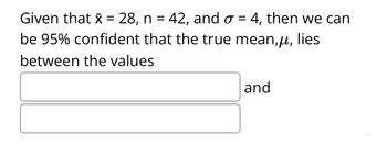 Given that x = 28, n = 42, and o= 4, then we can
be 95% confident that the true mean,μ, lies
between the values
and