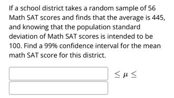 Transcription for Educational Website:

---

If a school district takes a random sample of 56 Math SAT scores and finds that the average is 445, and knowing that the population standard deviation of Math SAT scores is intended to be 100, find a 99% confidence interval for the mean math SAT score for this district.

\[
\underline{\hspace{3cm}} \leq \mu \leq \underline{\hspace{3cm}}
\]

---

**Explanation:**

The task is to calculate the 99% confidence interval for the mean Math SAT score based on a sample. This involves using statistical formulas to determine the range of values within which the true mean likely falls, considering a specified level of confidence.