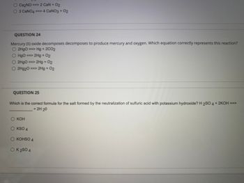 O Ca₂NO ==> 2 CaN + O₂
O 3 CaNO4==> 4 CaNO3 + 02
QUESTION 24
Mercury (II) oxide decomposes decomposes to produce mercury and oxygen. Which equation correctly represents this reaction?
O2HgO ==> Hg + 2CO2
02
O HgO ==> 2Hg + O2
O2HgO ==> 2Hg + O2
2Hg20 ==> 2Hg + 02
QUESTION 25
Which is the correct formula for the salt formed by the neutralization of sulfuric acid with potassium hydroxide? H2SO 4 + 2KOH ==>
+ 2H 20
O KOH
O KSO 4
O KOHSO 4
OK 2 SO 4