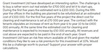 Grant Investment Ltd have developed an interesting option. The challenge is
to buy a rather worn out real estate for £700 000 and let it to start ups.
During the first five years the estimated rent is £200 000. During the fifth
year the offices in the building are planned to be refurbished at an estimated
cost of £300 000. For the first five years of the project the direct cost for
cleaning and maintenance is set at £70 000 per year. The contract with the
tenants stipulates an increase of rent as from year 6 to year 10 to be £400
000 annually. At the same time the estimated cost for cleaning and
maintenance is expected to increase by £50 000 annually. All revenues and
cost above are expected to be paid in the end of each year. Grant
Investment Ltd have an risk free return available at 5% and given the market
conditions they like to see a risk premium for this investment at 10%. Would
this be a challenge worth to pursue? Support your answer with proper
calculations.