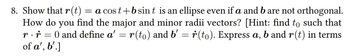 8. Show that r(t) = a cost+b sint is an ellipse even if a and b are not orthogonal.
How do you find the major and minor radii vectors? [Hint: find to such that
r. r = 0 and define a' = r(to) and b' r(to). Express a, b and r(t) in terms
of a', b'.]
=