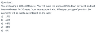 Question 1
You are buying a $300,000 house. You will make the standard 20% down payment, and will
finance the rest for 30 years. Your interest rate is 6%. What percentage of your first 10
payments will go just to pay interest on the loan?
a) 17%
b) 69%
c) 83%
d) 31%
e) 6%