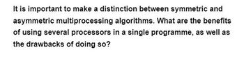 It is important to make a distinction between symmetric and
asymmetric multiprocessing algorithms. What are the benefits
of using several processors in a single programme, as well as
the drawbacks of doing so?