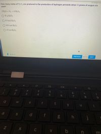 All changes save
How many moles of H2O2 are produced in the production of hydrogen peroxide when 13 grams of oxygen are
used?
2 H20+02 2 H,O2
O 81 g H2O2
O 6.5 mol H,O2
O 0.81 mol H202
13 mol H2O2
E 00:56:13
PREVIOUS
8 of 12
NEXT
Ce
$4
4.
%23
&
6
8.
e
a
d
m
S]
