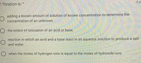 8pe
Z. Titration is: *
adding a known amount of solution of known concentration to determine the
concentration of an unknown.
O the extent of ionization of an acid or base.
reaction in which an acid and a base react in an aqueous solution to produce a salt
and water.
O when the moles of hydrogen ions is equal to the moles of hydroxide ions.
