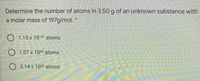 Determine the number of atoms in 3.50 g of an unknown substance with
a molar mass of 197g/mol.
O 1.15 x 10-21 atoms
O 1.07 x 1022 atoms
2.14 x 1022 atoms
