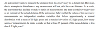 An astronomer wants to measure the distance from his observatory to a distant star. However,
due to atmospheric disturbances, any measurement will not yield the exact distance. As a result,
the astronomer has decided to make n series of measurements and then use their average value
as an estimate of the actual distance. If the astronomer believes that the values of the successive
measurements are independent random variables that follow approximately a normal
distribution with a mean of 10 light years and a standard deviation of 2 light years, how many
series of measurements he needs to make so that at least 95 percent of the mean distance is less
than 9.5 light years?
