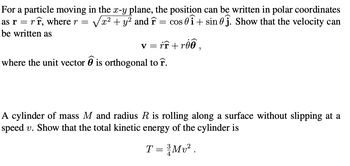 For a particle moving in the x-y plane, the position can be written in polar coordinates
as rrr, where r = x² + y² and F = cos 0+ sin 0. Show that the velocity can
be written as
v = rr+roo,
where the unit vector is orthogonal to r.
A cylinder of mass M and radius R is rolling along a surface without slipping at a
speed v. Show that the total kinetic energy of the cylinder is
T = ³/Mv².