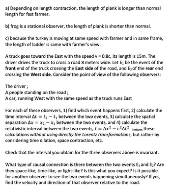 a) Depending on length contraction, the length of plank is longer than normal
length for fast farmer.
b) frog is a stational observer, the length of plank is shorter than normal.
c) because the turkey is moving at same speed with farmer and in same frame,
the length of ladder is same with farmer's view.
A truck goes toward the East with the speed v = 0.8c, its length is 15m. The
driver drives the truck to cross a road 8 meters wide. Let E₁ be the event of the
front end of truck crossing the East side of the road, and E₂ of the rear end
crossing the West side. Consider the point of view of the following observers:
The driver;
A people standing on the road;
A car, running West with the same speed as the truck runs East
For each of these observers, 1) find which event happens first, 2) calculate the
time interval At = t₂ - t₁ between the two events, 3) calculate the spatial
separation Ax X2X₁ between the two events, and 4) calculate the
relativistic interval between the two events, I = Ax² - c²At². Perform these
calculations without using directly the Lorentz transformations, but rather by
considering time dilation, space contraction, etc.
Check that the interval you obtain for the three observers above is invariant.
What type of causal connection is there between the two events E₁ and E₂? Are
they space-like, time-like, or light-like? Is this what you expect? Is it possible
for another observer to see the two events happening simultaneously? If yes,
find the velocity and direction of that observer relative to the road.