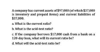 A company has current assets of $97,000 (of which $37,000
is inventory and prepaid items) and current liabilities of
$37,000.
a. What is the current ratio?
b. What is the acid-test ratio?
c. If the company borrows $17,000 cash from a bank on a
120-day loan, what will its current ratio be?
d. What will the acid-test ratio be?