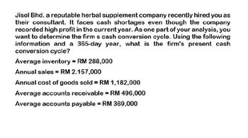 Jisol Bhd. a reputable herbal supplement company recently hired you as
their consultant. It faces cash shortages even though the company
recorded high profit in the current year. As one part of your analysis, you
want to determine the firm s cash conversion cycle. Using the following
information and a 365-day year, what is the firm's present cash
conversion cycle?
Average inventory = RM 288,000
Annual sales = RM 2.157,000
Annual cost of goods sold = RM 1,182,000
Average accounts receivable = RM 496,000
Average accounts payable = RM 369,000