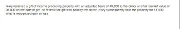 mary recieved a gift of income producing property with an adjusted basis of 49,000 to the donor and fair market value of
35,000 on the date of gift. no federal tax gift was paid by the donor. mary subsequently sold the property for 51,000
what is recognized gain or loss