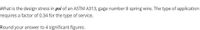 What is the design stress in psi of an ASTM A313, gage number 8 spring wire. The type of application
requires a factor of 0.34 for the type of service.
Round your answer to 4 significant figures.
