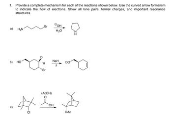 1. Provide a complete mechanism for each of the reactions shown below. Use the curved arrow formalism
to indicate the flow of electrons. Show all lone pairs, formal charges, and important resonance
structures.
a)
b)
Br
H₂N
OOH
H₂O
ང།།“
(AcOH)
DO
41 *
CI
OH
ОАс