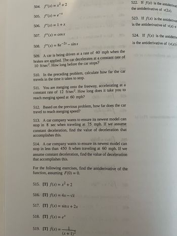 504. f"(x) = x² +2
505. f"(x) = ex
506. f"(x) = 1 + x
507. f"(x) = cos x
508. f(x) = 8e-2x - sinx
509. A car is being driven at a rate of 40 mph when the
brakes are applied. The car decelerates at a constant rate of
10 ft/sec². How long before the car stops?
098
510. In the preceding problem, calculate how far the car
travels in the time it takes to stop.
511. You are merging onto the freeway, accelerating at a
constant rate of 12 ft/sec². How long does it take you to
reach merging speed at 60 mph?
884
512. Based on the previous problem, how far does the car
travel to reach merging speed?
.ce
513. A car company wants to ensure its newest model can
stop in 8 sec when traveling at 75 mph. If we assume
constant deceleration, find the value of deceleration that
accomplishes this.
XlYXV
.aer
514. A car company wants to ensure its newest model can
stop in less than 450 ft when traveling at 60 mph. If we
assume constant deceleration, find the value of deceleration
that accomplishes this.
For the following exercises, find the antiderivative of the
function, assuming F(0) = 0.
515. [T] f(x) = x² +2
516. [T] f(x) = 4x - √x
517. [T] f(x) = sinx + 2x
518. [T] f(x) = e*
519. [T] f(x) =
(x + 1)²
xb(
522. If f(x) is the antiderivat
the antiderivative of v(2x).
523. If f(x) is the antiderivat
is the antiderivative of v(x) +
524. If f(x) is the antideriy
is the antiderivative of (v(x))-
10 (x) svitsvitabums ar