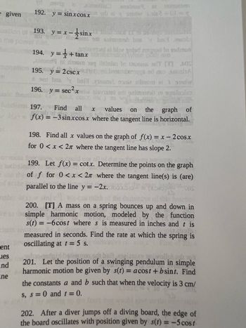 e given
ent
es
and
ne
vd
192. y sinxcos.x
evia al simotiis
strand.
193. y=x-sinx
195. y = 2cscx
en bas
196.
194.
y = + tanx
x
planerant el bipe anted and to 19dman
badon when sotare
zinsor al túnom 19q lainies to avoms adT ( 402
batemixens ad mo soch
visus sonia altaom el 1 serw
atni er saimetab on huoles
sasbsery, ni
sowie 2+01= x
antrento 11 i 09.
at om snimaish brus v baid seob
bri
y = sec ² x
197. Find all X
values on the graph of
f(x) =
x) = -3 sinxcos x where the tangent line is horizontal.
198. Find all x values on the graph of f(x) = x - 2 cosx
for 0<x<2n where the tangent line has slope 2.
199. Let f(x) = cotx. Determine the points on the graph
of f for 0<x< 27 where the tangent line(s) is (are)
parallel to the line y = -2x.
200. [T] A mass on a spring bounces up and down in
simple harmonic motion, modeled by the function
s(t) = -6 cost where s is measured in inches and t is
measured in seconds. Find the rate at which the spring is
oscillating at t = 5 s.
orlard batsuner
201. Let the position of a swinging pendulum in simple
harmonic motion be given by s(t) = acost+bsint. Find
the constants a and b such that when the velocity is 3 cm/
s, s= 0 and t = 0.
202. After a diver jumps off a diving board, the edge of
the board oscillates with position given by s(t) = -5 cost