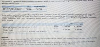 ine records of Fremont Corporation s initial and unaudited accounts snow the Tollowing enaing inventory balances, which must be
adjusted to actual costs.
Work-in-process inventory
Finished goods inventory
Units
120,000
20,000
Unaudited Costs
$793,152
337,560
As the auditor, you have learned the following information. Ending work-in-process inventory is 40 percent complete with respect to
conversion costs. Materials are added at the beginning of the manufacturing process, and overhead is applied at the rate of 80
percent of the direct labor costs. There was no finished goods inventory at the start of the period. The following additional information
is also available.
Costs
Beginning inventory (80% complete as to labor)
Units
80,000
Direct Materials
Direct Labor
$ 240,000
$ 546,000
Units started
400,000
Current costs
1,560,000
2,208,000
Units completed and transferred to finished goods inventory
360,000
Required:
a. Prepare a production cost report for Fremont using the weighted-average method. (Hint: You will need to calculate equivalent units.
for three categories: materials, labor, and overhead.)
b. Show the journal entry required to correct the difference between the unaudited records and actual ending balances of Work-in-
Process Inventory and Finished Goods Inventory. Debit or credit Cost of Goods Sold for any difference.