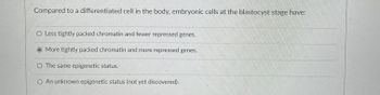 Compared to a differentiated cell in the body, embryonic cells at the blastocyst stage have:
O Less tightly packed chromatin and fewer repressed genes.
More tightly packed chromatin and more repressed genes.
O The same epigenetic status.
O An unknown epigenetic status (not yet discovered).