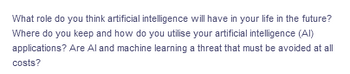 What role do you think artificial intelligence will have in your life in the future?
Where do you keep and how do you utilise your artificial intelligence (Al)
applications? Are Al and machine learning a threat that must be avoided at all
costs?