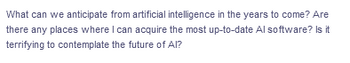 What can we anticipate from artificial intelligence in the years to come? Are
there any places where I can acquire the most up-to-date Al software? Is it
terrifying to contemplate the future of Al?