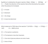 A
Equilibrium is attained by the given reaction, N2(g) + 3H2(g) --> 2NH3(g)
H = -. Predict the direction of the reaction that will be favored by the system
when the pressure is increased.
A. Forward
B. Backward
C. No change
D. Cannot be determined
-->
CO2(g) +
Which statement is TRUE about the reaction? C6H12O6 + O2(g)
H2O
OH = -2805 kJ/mol
A. The reaction is exothermic.
B. The Hproducts is less than Hreactants.
C. One mole of glucose produces one mole of water.
D. None of these
*
*