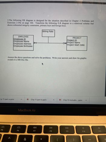 3.The following ER diagram is designed for the situation described in Chapter 2 Problems and
Exercises 2-39a on page 104. Transform the following E-R diagram to a relational schema that
shows referential integrity constraints, primary keys and foreign keys.
F5
EMPLOYEE
Employee ID
Employee Name
Employee Address
Employee Birthdate
hp 11 part a.pptx
A
Answer the above questions and solve the problems. Write your answers and draw the graphic
models in a MS Doc file.
MacBook Air
*
F6
&
Billing Rate
Chp 11 part b.pptx
<<
F7
PROJECT
Project ID
OProject Name
Project Start Date
DII
F8
Chp 13 includin....pptx
F9
F10
F11