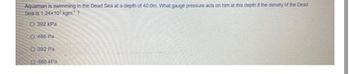 Aquaman is swimming in the Dead Sea at a depth of 40:0m. What gauge pressure acts on him at this depth if the density of the Dead
Sea is 1.24x10³ kgm:¹ ?
O 392 kPa
O486 Pa
O392 Pa
O486 kPa