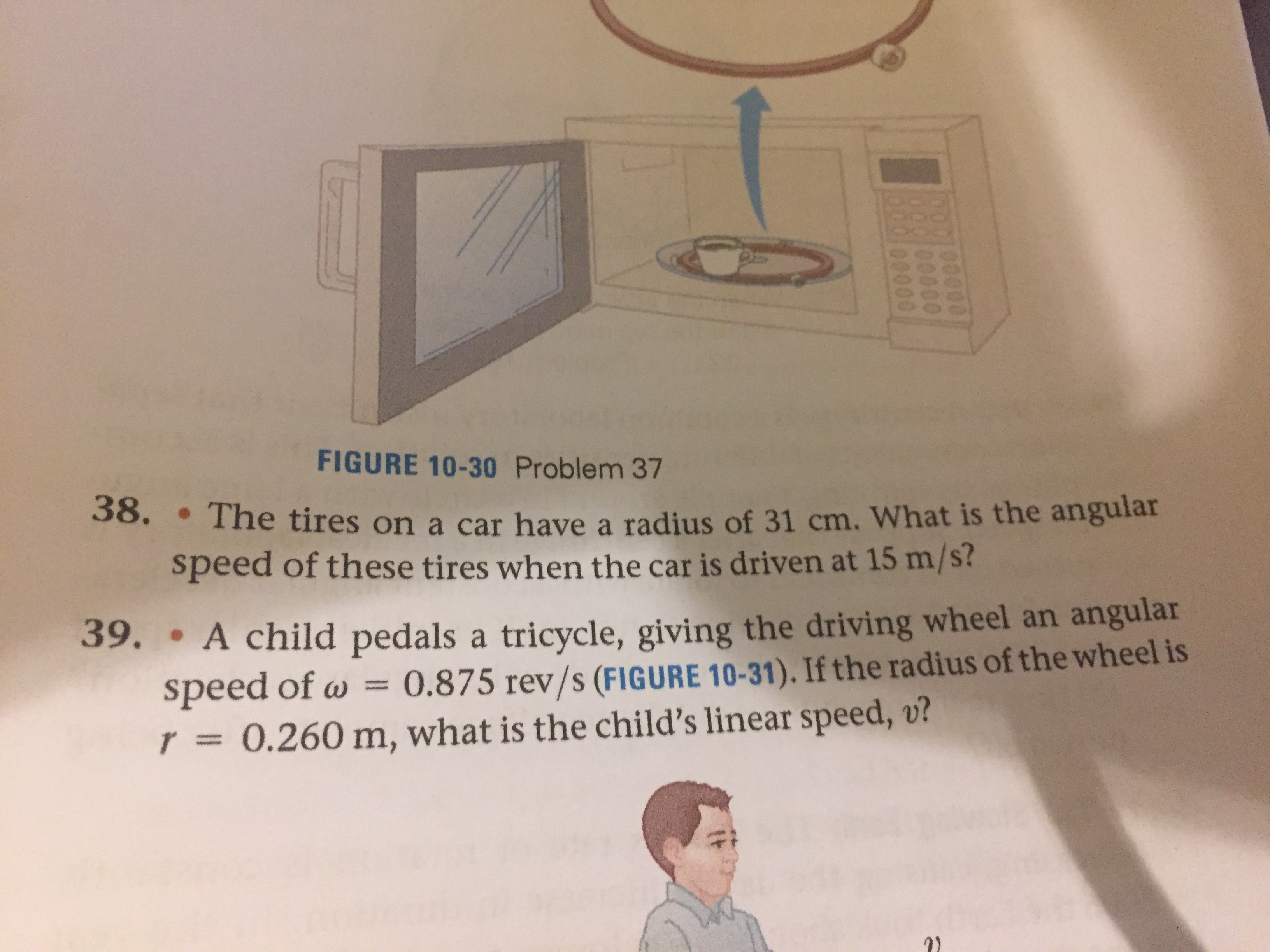 00000
100000
L00000
FIGURE 10-30 Problem 37
38. • The tires on a car have a radius of 31 cm. What is the angular
speed of these tires when the car is driven at 15 m/s?
39. A child pedals a tricycle, giving the driving wheel an angular
speed of w = 0.875 rev/s (FIGURE 10-31). If the radius of the wheel is
r3D 0.260 m, what is the child's linear speed, v?
