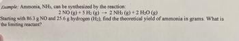 Example: Ammonia, NH3, can be synthesized by the reaction:
2 NO (g) + 5 H₂ (g) ->> 2 NH3(g) + 2 H₂O (g)
Starting with 86.3 g NO and 25.6 g hydrogen (H₂), find the theoretical yield of ammonia in grams. What is
the limiting reactant?