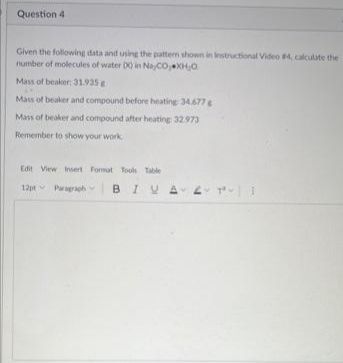 Question 4
Given the following data and using the pattern shown in Instructional Video #4, calculate the
number of molecules of water DQ in NayCO, XH₂O
Mass of beaker: 31.935 g
Mass of beaker and compound before heating 34.677 g
Mass of beaker and compound after heating 32.973
Remember to show your work
Edit View Insert Format Tools Table
12pt Paragraph BIU AT