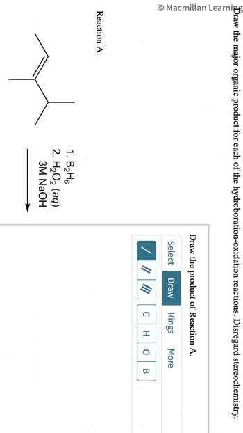 Macmillan Learning
Draw the major organic product for each of the hydroboration-oxidation reactions. Disregard stereochemistry.
Reaction A.
1. B₂H6
2. H2O2 (aq)
3M NaOH
Draw the product of Reaction A.
Select Draw Rings More
C H O B