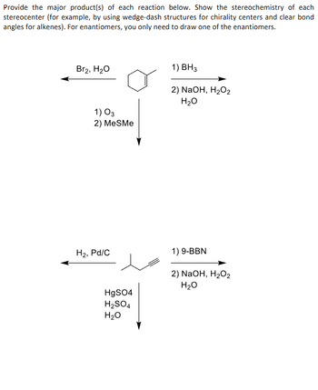 Provide the major product(s) of each reaction below. Show the stereochemistry of each
stereocenter (for example, by using wedge-dash structures for chirality centers and clear bond
angles for alkenes). For enantiomers, you only need to draw one of the enantiomers.
Br2, H₂O
1) 03
2) MeSMe
H₂, Pd/C
HgSO4
H₂SO4
H₂O
1) BH3
2) NaOH, H₂O2
H₂O
1) 9-BBN
2) NaOH, H₂O2
H₂O