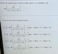 Write the expression in terms of In x, In (x +7), and In (x+ 8).
In
(x + 7)' (x + 8)²
Choose the correct answer below.
O A. In
1
= (In x-7 In (x +7) – 2 In (x + 8))
(x + 7) (x + 8)²
B. In
In x-7 In (x+7) +2 In (x + 8)
(x+7) (x + 8)2
Vx
O C. In
1.
In x-7 In (x+ 7)-2 In (x+8)
(x + 7)7 (x + 8)2
O D. In
(In x - 7 In (x + 7) + 2 In (x + 8))
2
(x + 7) (x + 8)2
