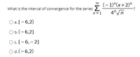 What is the interval of convergence for the series 2
n =1
(- 1)"(x+2)".
4"/n
Оa.[- 6,2)
а.
O b. (- 6,2]
Oc.[-6, – 2]
O d. (- 6,2)
