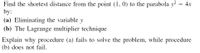 Find the shortest distance from the point (1, 0) to the parabola y = 4x
by:
(a) Eliminating the variable y
(b) The Lagrange multiplier technique
Explain why procedure (a) fails to solve the problem, while procedure
(b) does not fail.
