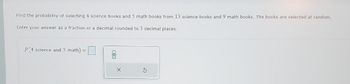 Find the probability of selecting 4 science books and 5 math books from 13 science books and 9 math books. The books are selected at random.
Enter your answer as a fraction or a decimal rounded to 3 decimal places.
P(4 science and 5 math) =
X