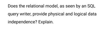 Does the relational model, as seen by an SQL
query writer, provide physical and logical data
independence? Explain.