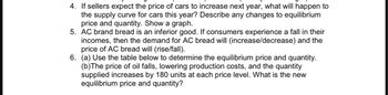 4. If sellers expect the price of cars to increase next year, what will happen to
the supply curve for cars this year? Describe any changes to equilibrium
price and quantity. Show a graph.
5. AC brand bread is an inferior good. If consumers experience a fall in their
incomes, then the demand for AC bread will (increase/decrease) and the
price of AC bread will (rise/fall).
6. (a) Use the table below to determine the equilibrium price and quantity.
(b) The price of oil falls, lowering production costs, and the quantity
supplied increases by 180 units at each price level. What is the new
equilibrium price and quantity?