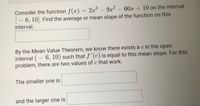 Consider the function f(x) = 2x
- 6, 10. Find the average or mean slope of the function on this
interval.
3D2x'
9x 60x + 10 on the interval
By the Mean Value Theorem, we know there exists a c in the open
interval (- 6, 10) such that "(c) is equal to this mean slope. For this
problem, there are two values of c that work.
The smaller one is
and the larger one is
