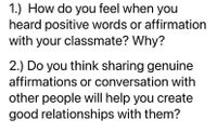 1.) How do you feel when you
heard positive words or affirmation
with your classmate? Why?
2.) Do you think sharing genuine
affirmations or conversation with
other people will help you create
good relationships with them?
