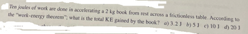 **Question:**

Ten joules of work are done in accelerating a 2 kg book from rest across a frictionless table. According to the "work-energy theorem," what is the total KE gained by the book?

a) 3.2 J  
b) 5 J  
c) 10 J  
d) 20 J  

**Explanation:**

The work-energy theorem states that the work done on an object is equal to the change in its kinetic energy (KE). In this case, ten joules of work are done on the book, which means the total kinetic energy gained by the book is 10 J.

**Answer:**

c) 10 J