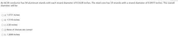 ### Problem Statement

An ACSR conductor has 54 aluminum strands with each strand diameter of 0.1628 inches. The steel core has 19 strands with a strand diameter of 0.0977 inches. The overall diameter will be:

- **A. 1.0731 inches**
- **B. 1.5116 inches**
- **C. 2.26 inches**
- **D. None of choices are correct**
- **E. 1.2699 inches**

### Solution Explanation

To determine the overall diameter of an ACSR (Aluminum Conductor Steel-Reinforced) conductor given the number and diameter of aluminum and steel strands, you need to take into account the arrangement of the strands in layers.

Typically, ACSR strands are arranged in concentric layers around the central core. This means:
- The steel core strands form the innermost core.
- The aluminum strands are arranged in layers around this steel core.

Without arranging them in the right layout, we would need to know more about their geometric configuration to provide the correct overall diameter. This problem involves calculations based on these assumptions and geometric arrangements of the strands.

Since this transcription will appear on an educational website, students must learn to appreciate the step-by-step procedures involved in such engineering problems.

Visit our educational resource guides for more detailed steps and conceptual understanding:
[Link to Learning Resource]