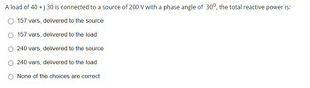 A load of 40 + j 30 is connected to a source of 200 V with a phase angle of 30°, the total reactive power is:
157 vars, delivered to the source
157 vars, delivered to the load
240 vars, delivered to the source
240 vars, delivered to the load
None of the choices are correct