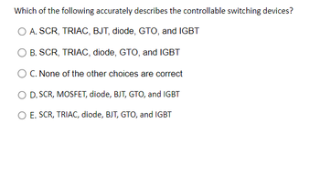 **Question:**

Which of the following accurately describes the controllable switching devices?

**Options:**

- A. SCR, TRIAC, BJT, diode, GTO, and IGBT
- B. SCR, TRIAC, diode, GTO, and IGBT
- C. None of the other choices are correct
- D. SCR, MOSFET, diode, BJT, GTO, and IGBT
- E. SCR, TRIAC, diode, BJT, GTO, and IGBT

**Explanation:**

This question is asking which combination of devices are considered controllable switching devices. These devices include various semiconductor components that can be used to control electrical power flow.