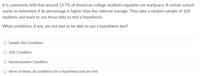 It is commonly held that around 15.7% of American college students regularly use marijuana. A certain school
wants to determine if its percentage is higher than the national average. They take a random sample of 100
students and want to use those data to test a hypothesis.
What conditions, if any, are not met to be able to run a hypothesis test?
O Sample Size Condition
O 10% Condition
O Randomization Condition
O None of these; all conditions for a hypothesis test are met
