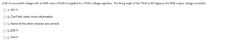 A 60 Hz sinusoidal voltage with an RMS value of 240 V is applied to a TRIAC voltage regulator. The firing angle of the TRIAC is 45 degrees, the RMS output voltage would be:
O A. 161 V
O B. Can't tell; need more information.
O C. None of the other choices are correct
O D. 229 V
O E. 184 V